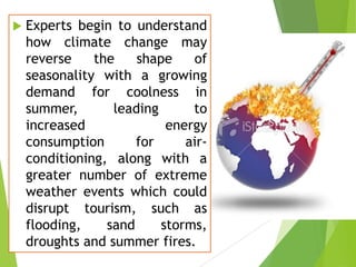 

Experts begin to understand
how climate change may
reverse
the
shape
of
seasonality with a growing
demand for coolness in
summer,
leading
to
increased
energy
consumption
for
airconditioning, along with a
greater number of extreme
weather events which could
disrupt tourism, such as
flooding,
sand
storms,
droughts and summer fires.

 