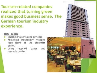 Tourism-related companies
realized that turning green
makes good business sense. The
German tourism industry
experience.
Hotel Sector
 installing water saving devices;
 Abolishing individually wrapped
food items at the breakfast
buffet;
 Using
recycled
paper
and
reusable bottles.

 