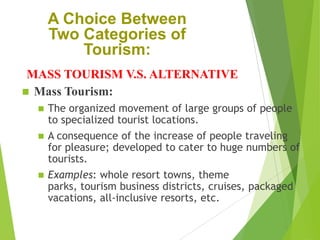 A Choice Between
Two Categories of
Tourism:
MASS TOURISM V.S. ALTERNATIVE
 Mass Tourism:





The organized movement of large groups of people
to specialized tourist locations.
A consequence of the increase of people traveling
for pleasure; developed to cater to huge numbers of
tourists.
Examples: whole resort towns, theme
parks, tourism business districts, cruises, packaged
vacations, all-inclusive resorts, etc.

 
