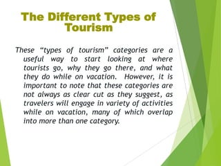 The Different Types of
Tourism
These “types of tourism” categories are a
useful way to start looking at where
tourists go, why they go there, and what
they do while on vacation. However, it is
important to note that these categories are
not always as clear cut as they suggest, as
travelers will engage in variety of activities
while on vacation, many of which overlap
into more than one category.

 