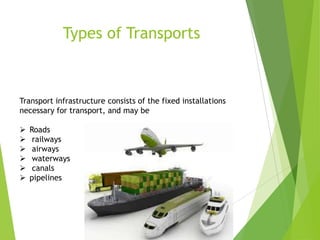 Types of Transports

Transport infrastructure consists of the fixed installations
necessary for transport, and may be







Roads
railways
airways
waterways
canals
pipelines

 