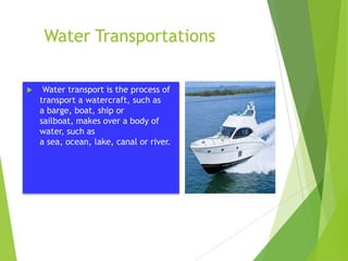 Water Transportations


Water transport is the process of
transport a watercraft, such as
a barge, boat, ship or
sailboat, makes over a body of
water, such as
a sea, ocean, lake, canal or river.

 
