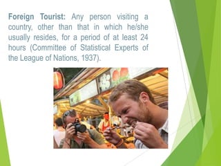 Foreign Tourist: Any person visiting a
country, other than that in which he/she
usually resides, for a period of at least 24
hours (Committee of Statistical Experts of
the League of Nations, 1937).

 