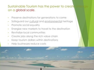 Sustainable Tourism has the power to create change
on a global scale.
•

Preserve destinations for generations to come

•

Safeguard our cultural and environmental heritage

•

Promote social equality

•

Energize new markets to travel to the destination

•

Revitalize local communities

•

Create jobs along the rich value chain

•

Keep tourism dollars within destinations

•

Help businesses reduce costs

Bruno Maia/Naturezafotos.org

 