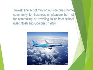 Travel: The act of moving outside one's home
community for business or pleasure but not
for commuting or traveling to or from school
(Macintosh and Goeldner, 1986).

 
