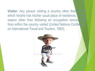 Visitor: Any person visiting a country other than that in
which he/she has his/her usual place of residence, for any
reason other than following an occupation remunerated
from within the country visited (United Nations Conference
on International Travel and Tourism, 1963).

 