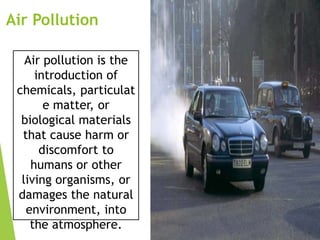 Air Pollution
Air pollution is the
introduction of
chemicals, particulat
e matter, or
biological materials
that cause harm or
discomfort to
humans or other
living organisms, or
damages the natural
environment, into
the atmosphere.

 