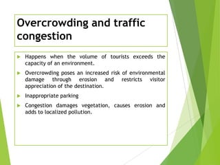 Overcrowding and traffic
congestion


Happens when the volume of tourists exceeds the
capacity of an environment.



Overcrowding poses an increased risk of environmental
damage through erosion and restricts visitor
appreciation of the destination.



Inappropriate parking



Congestion damages vegetation, causes erosion and
adds to localized pollution.

 
