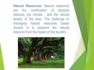 Natural Resources: Natural resources
are the combination of physical
features, the climate , and the natural
beauty of the area. The challenge to
managing natural resources based
tourism is to preserve the natural
resource from the impact of the tourist's.

 