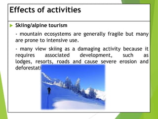Effects of activities


Skiing/alpine tourism
- mountain ecosystems are generally fragile but many
are prone to intensive use.
- many view skiing as a damaging activity because it
requires
associated
development,
such
as
lodges, resorts, roads and cause severe erosion and
deforestation.

 