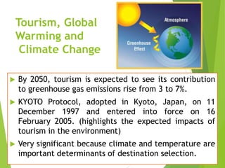 Tourism, Global
Warming and
Climate Change


By 2050, tourism is expected to see its contribution
to greenhouse gas emissions rise from 3 to 7%.



KYOTO Protocol, adopted in Kyoto, Japan, on 11
December 1997 and entered into force on 16
February 2005. (highlights the expected impacts of
tourism in the environment)



Very significant because climate and temperature are
important determinants of destination selection.

 