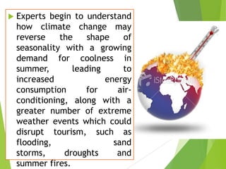 

Experts begin to understand
how climate change may
reverse
the
shape
of
seasonality with a growing
demand for coolness in
summer,
leading
to
increased
energy
consumption
for
airconditioning, along with a
greater number of extreme
weather events which could
disrupt tourism, such as
flooding,
sand
storms,
droughts
and
summer fires.

 