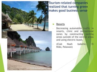 Tourism-related companies
realized that turning green
makes good business sense.



Resorts

-

Decreasing automobile traffic in
resorts, clinic and recreational
zones by constructing parking
areas outside of the central areas
and using electric buses.

-

(Club
Noah
Nido, Palawan)

Isabelle,

El

 