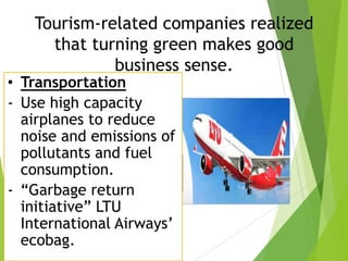 Tourism-related companies realized
that turning green makes good
business sense.

• Transportation
- Use high capacity
airplanes to reduce
noise and emissions of
pollutants and fuel
consumption.
- “Garbage return
initiative” LTU
International Airways’
ecobag.

 