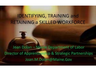 IDENTIFYING, TRAINING and
RETAINING a SKILLED WORKFORCE
Joan Dolan – Maine Department of Labor
Director of Apprenticeship & Strategic Partnerships
Joan.M.Dolan@Maine.Gov
 