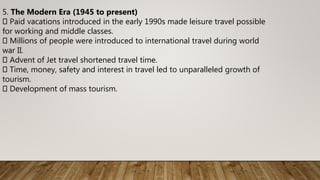 5. The Modern Era (1945 to present)
Paid vacations introduced in the early 1990s made leisure travel possible
for working and middle classes.
Millions of people were introduced to international travel during world
war II.
Advent of Jet travel shortened travel time.
Time, money, safety and interest in travel led to unparalleled growth of
tourism.
Development of mass tourism.
 