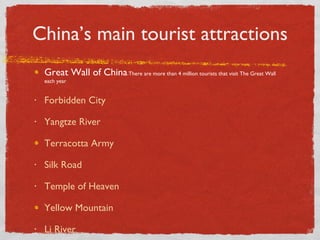 China’s main tourist attractions Great Wall of China - There are more than 4 million tourists that visit The Great Wall each year Forbidden City Yangtze River Terracotta Army Silk Road Temple of Heaven Yellow Mountain Li River 