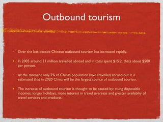 Outbound tourism Over the last decade Chinese outbound tourism has increased rapidly. In 2005 around 31 million travelled abroad and in total spent $15.2, thats about $500 per person.  At the moment only 2% of Chinas population have travelled abroad but it is estimated that in 2020 China will be the largest source of outbound tourism.  The increase of outbound tourism is thought to be caused by: rising disposable incomes, longer holidays, more interest in travel overseas and greater availabiliy of travel services and products.  