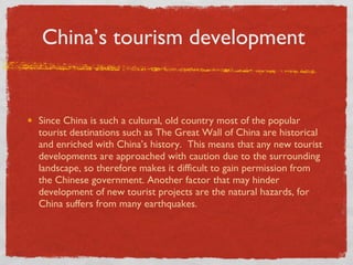 China’s tourism development  Since China is such a cultural, old country most of the popular tourist destinations such as The Great Wall of China are historical and enriched with China’s history.  This means that any new tourist developments are approached with caution due to the surrounding landscape, so therefore makes it difficult to gain permission from the Chinese government. Another factor that may hinder development of new tourist projects are the natural hazards, for China suffers from many earthquakes. 