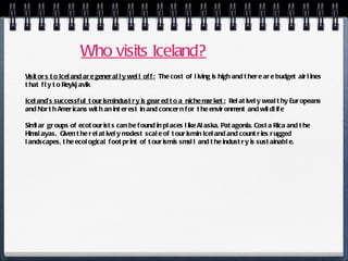 Who visits Iceland? Visitors to Iceland are generally well off:   The cost of living is high and there are budget airlines that fly to Reykjavik  Iceland’s successful tourism industry is geared to a  niche market:   Relatively wealthy Europeans and North Americans with an interest in and concern for the environment and wildlife Similar groups of ecotourists can be found in places like Alaska, Patagonia, Costa Rica and the Himalayas.  Given the relatively modest scale of tourism in Iceland and countries rugged landscapes, the ecological footprint of tourism is small and the industry is sustainable.  