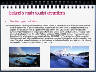 Iceland’s main tourist attractions The Blue Lagoon in Iceland The Blue Lagoon is certainly one of the most visited places in Iceland and that is because this body of water is considered to be one of the most supernatural on Earth. What to expect from the Blue LagoonThe Blue Lagoon it is a geothermal spa, all this time you can also enjoy the beautiful surroundings that consist of amazing lava fields and unique black sandy beaches. The sea water comes to the lagoon from the wells that can be found 2000 m (6000 f) deep. The water is warm throughout the whole year never dropping below 36 C (100 F). The properties of this sea water (rich in mineral salt, silica and blue green algae) are excellent for providing you the relaxation you need. The silica has exfoliating properties having a revitalizing effect for your skin and the mineral salt is perfect for relaxing and balancing your body. 