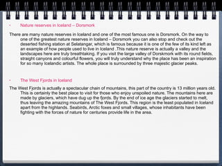 Nature reserves in Iceland – Dorsmork There are many nature reserves in Iceland and one of the most famous one is Dorsmork. On the way to one of the greatest nature reserves in Iceland – Dorsmork you can also stop and check out the deserted fishing station at Selatangar, which is famous because it is one of the few of its kind left as an example of how people used to live in Iceland .This nature reserve is actually a valley and the landscapes here are truly breathtaking. If you visit the large valley of Dorskmork with its round fields, straight canyons and colourful flowers, you will truly understand why the place has been an inspiration for so many Icelandic artists. The whole place is surrounded by three majestic glacier peaks.  The West Fjords in Iceland The West Fjords is actually a spectacular chain of mountains, this part of the country is 13 million years old. This is certainly the best place to visit for those who enjoy unspoiled nature. The mountains here are made by glaciers, which have dug up the fjords. By the end of ice age the glaciers started to melt, thus leaving the amazing mountains of The West Fjords. This region is the least populated in Iceland apart from the highlands. Seabirds, Arctic foxes and small villages, whose inhabitants have been fighting with the forces of nature for centuries provide life in the area.  