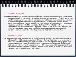 Waterfalls in Iceland Iceland ’s natural beauty is perfectly complemented by the numerous and almost magical waterfalls that are spread throughout the country. The northern waterfalls, such as Selfoss, Goðafoss (God's Falls) and Aldeyjarfoss are very well known tourist attractions, yet they still manage to capture and retain the primordial magic that characterises any wild waterfall. The magnificent Dettifoss is also a wonder of nature and it is the most powerful European waterfall. The southern part of Iceland also has some extraordinary waterfalls, such as the Gullfoss ( Golden Falls ) Skógafoss, and Seljalandsfoss. The impressive Háifoss ( High Falls ) is a big hit with tourists, as it impresses with the raw power and size, but the Gjáin waterfall complex is also equally enchanting. Other interesting waterfalls are situated within the perimeter of the Skaftafell National Park . Glaciers in Iceland The glaciers in Iceland are one of the country’s most distinctive features. They cover approximately 11 260 square km- 4 328 square miles or put it differently 10,9% of the entire area of the country. In Iceland you can find almost all types of glaciers from the tiny cirque glaciers to large glacier caps. The largest glaciers in Iceland. The largest glacier in Iceland is by far Vatnajokull situated in the Southeast part of the country. It covers an area of 8 300 square km and this is approximately equal with the area of all the Glaciers in Europe put together, except Iceland of course. The thickness of this glacier reaches approximately 1 000 meters.  