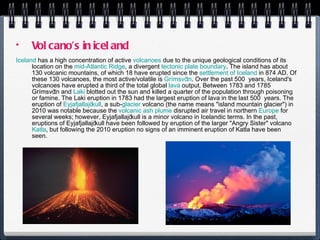 Volcano’s in iceland Iceland  has a high concentration of active  volcanoes  due to the unique geological conditions of its location on the  mid-Atlantic Ridge , a divergent  tectonic plate boundary . The island has about 130 volcanic mountains, of which 18 have erupted since the  settlement of Iceland  in 874 AD. Of these 130 volcanoes, the most active/volatile is  Grímsvötn . Over the past 500 years, Iceland's volcanoes have erupted a third of the total global  lava  output. Between 1783 and 1785 Grímsvötn and  Laki  blotted out the sun and killed a quarter of the population through poisoning or famine. The Laki eruption in 1783 had the largest eruption of lava in the last 500 years. The eruption of  Eyjafjallajökull , a sub- glacier  volcano (the name means "island mountain glacier") in 2010 was notable because the  volcanic ash plume  disrupted air travel in northern  Europe  for several weeks; however, Eyjafjallajökull is a minor volcano in Icelandic terms. In the past, eruptions of Eyjafjallajökull have been followed by eruption of the larger "Angry Sister" volcano  Katla , but following the 2010 eruption no signs of an imminent eruption of Katla have been seen. 