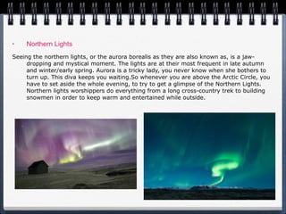Northern Lights Seeing the northern lights, or the aurora borealis as they are also known as, is a jaw-dropping and mystical moment. The lights are at their most frequent in late autumn and winter/early spring. Aurora is a tricky lady, you never know when she bothers to turn up. This diva keeps you waiting.So whenever you are above the Arctic Circle, you have to set aside the whole evening, to try to get a glimpse of the Northern Lights. Northern lights worshippers do everything from a long cross-country trek to building snowmen in order to keep warm and entertained while outside. 