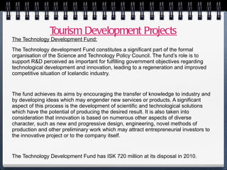Tourism Development Projects The Technology Development Fund: The Technology development Fund constitutes a significant part of the formal organisation of the Science and Technology Policy Council. The fund’s role is to support R&D perceived as important for fulfilling government objectives regarding technological development and innovation, leading to a regeneration and improved competitive situation of Icelandic industry. The fund achieves its aims by encouraging the transfer of knowledge to industry and by developing ideas which may engender new services or products. A significant aspect of this process is the development of scientific and technological solutions which have the potential of producing the desired result. It is also taken into consideration that innovation is based on numerous other aspects of diverse character, such as new and progressive design, engineering, novel methods of production and other preliminary work which may attract entrepreneurial investors to the innovative project or to the company itself. The Technology Development Fund has ISK 720 million at its disposal in 2010. 