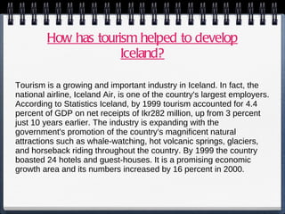 How has tourism helped to develop Iceland? Tourism is a growing and important industry in Iceland. In fact, the national airline, Iceland Air, is one of the country's largest employers. According to Statistics Iceland, by 1999 tourism accounted for 4.4 percent of GDP on net receipts of Ikr282 million, up from 3 percent just 10 years earlier. The industry is expanding with the government's promotion of the country's magnificent natural attractions such as whale-watching, hot volcanic springs, glaciers, and horseback riding throughout the country. By 1999 the country boasted 24 hotels and guest-houses. It is a promising economic growth area and its numbers increased by 16 percent in 2000. 