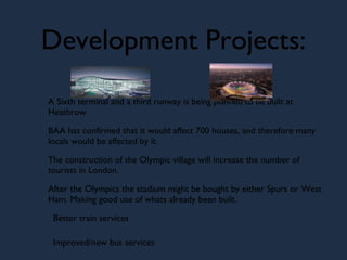 Development Projects: A Sixth terminal and a third runway is being planned to be built at Heathrow BAA has confirmed that it would affect 700 houses, and therefore many locals would be affected by it. The construction of the Olympic village will increase the number of tourists in London. After the Olympics the stadium might be bought by either Spurs or West Ham. Making good use of whats already been built. Better train services Improved/new bus services  