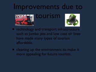 Improvements due to tourism technology and transport infrastructure such as jumbo jets and low cost air lines have made many types of tourism affordable. cleaning up the environment to make it more appealing for future tourists.  