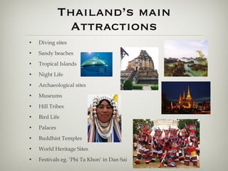 Thailand’s main Attractions Diving sites Sandy beaches Tropical Islands Night Life Archaeological sites Museums Hill Tribes Bird Life Palaces Buddhist Temples World Heritage Sites Festivals eg. ‘Phi Ta Khon’ in Dan Sai 