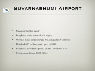 Suvarnabhumi Airport Meaning ‘Golden Land’ Bangkok’s main international airport World’s thirds largest single -building airport terminal Handled 40.5 million passengers in 2009 Bangkok’s airport re-opened on 4th December 2010 Costing an estimated $3.8 billion 