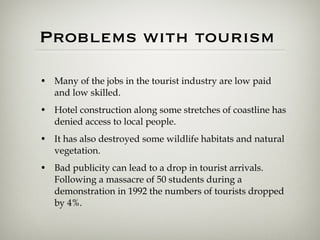 Problems with tourism  Many of the jobs in the tourist industry are low paid and low skilled.  Hotel construction along some stretches of coastline has denied access to local people.  It has also destroyed some wildlife habitats and natural vegetation.  Bad publicity can lead to a drop in tourist arrivals. Following a massacre of 50 students during a demonstration in 1992 the numbers of tourists dropped by 4%. 