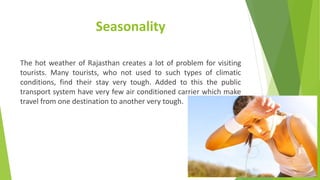 Seasonality
The hot weather of Rajasthan creates a lot of problem for visiting
tourists. Many tourists, who not used to such types of climatic
conditions, find their stay very tough. Added to this the public
transport system have very few air conditioned carrier which make
travel from one destination to another very tough.
 