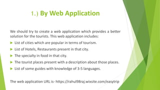 1.) By Web Application
We should try to create a web application which provides a better
solution for the tourists. This web application includes:
 List of cities which are popular in terms of tourism.
 List of Hotels, Restaurants present in that city.
 The specialty in food in that city.
 The tourist places present with a description about those places.
 List of some guides with knowledge of 3-5 languages.
The web application URL is- https://rahul98raj.wixsite.com/easytrip
 