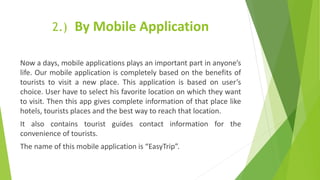 2.) By Mobile Application
Now a days, mobile applications plays an important part in anyone’s
life. Our mobile application is completely based on the benefits of
tourists to visit a new place. This application is based on user’s
choice. User have to select his favorite location on which they want
to visit. Then this app gives complete information of that place like
hotels, tourists places and the best way to reach that location.
It also contains tourist guides contact information for the
convenience of tourists.
The name of this mobile application is “EasyTrip”.
 
