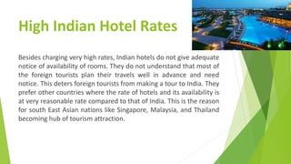 High Indian Hotel Rates
Besides charging very high rates, Indian hotels do not give adequate
notice of availability of rooms. They do not understand that most of
the foreign tourists plan their travels well in advance and need
notice. This deters foreign tourists from making a tour to India. They
prefer other countries where the rate of hotels and its availability is
at very reasonable rate compared to that of India. This is the reason
for south East Asian nations like Singapore, Malaysia, and Thailand
becoming hub of tourism attraction.
 