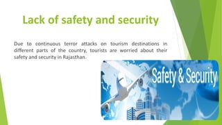 Lack of safety and security
Due to continuous terror attacks on tourism destinations in
different parts of the country, tourists are worried about their
safety and security in Rajasthan.
 