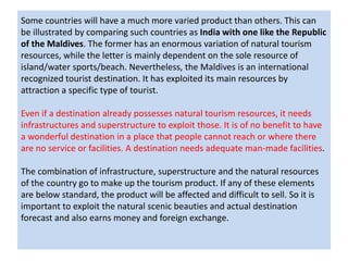 Some countries will have a much more varied product than others. This can
be illustrated by comparing such countries as India with one like the Republic
of the Maldives. The former has an enormous variation of natural tourism
resources, while the letter is mainly dependent on the sole resource of
island/water sports/beach. Nevertheless, the Maldives is an international
recognized tourist destination. It has exploited its main resources by
attraction a specific type of tourist.
Even if a destination already possesses natural tourism resources, it needs
infrastructures and superstructure to exploit those. It is of no benefit to have
a wonderful destination in a place that people cannot reach or where there
are no service or facilities. A destination needs adequate man-made facilities.
The combination of infrastructure, superstructure and the natural resources
of the country go to make up the tourism product. If any of these elements
are below standard, the product will be affected and difficult to sell. So it is
important to exploit the natural scenic beauties and actual destination
forecast and also earns money and foreign exchange.
 
