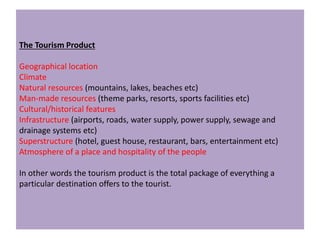 The Tourism Product
Geographical location
Climate
Natural resources (mountains, lakes, beaches etc)
Man-made resources (theme parks, resorts, sports facilities etc)
Cultural/historical features
Infrastructure (airports, roads, water supply, power supply, sewage and
drainage systems etc)
Superstructure (hotel, guest house, restaurant, bars, entertainment etc)
Atmosphere of a place and hospitality of the people
In other words the tourism product is the total package of everything a
particular destination offers to the tourist.
 