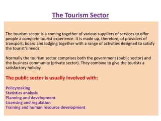 The Tourism Sector
The tourism sector is a coming together of various suppliers of services to offer
people a complete tourist experience. It is made up, therefore, of providers of
transport, board and lodging together with a range of activities designed to satisfy
the tourist’s needs.
Normally the tourism sector comprises both the government (public sector) and
the business community (private sector). They combine to give the tourists a
satisfactory holiday.
The public sector is usually involved with:
Policymaking
Statistics analysis
Planning and development
Licensing and regulation
Training and human resource development
 
