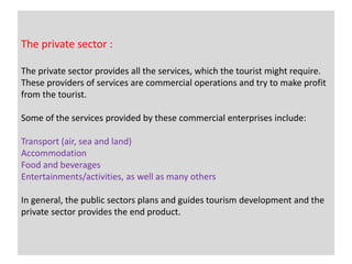 The private sector :
The private sector provides all the services, which the tourist might require.
These providers of services are commercial operations and try to make profit
from the tourist.
Some of the services provided by these commercial enterprises include:
Transport (air, sea and land)
Accommodation
Food and beverages
Entertainments/activities, as well as many others
In general, the public sectors plans and guides tourism development and the
private sector provides the end product.
 