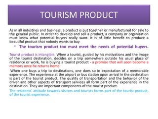 TOURISM PRODUCT
As in all industries and business, a product is put together or manufactured for sale to
the general public. In order to develop and sell a product, a company or organization
must know what potential buyers really want. It is of little benefit to produce a
beautiful product that nobody wants to buy
* The tourism product too must meet the needs of potential buyers.
Tourist product is intangible. When a tourist, guided by his motivations and the image
of the tourist destination, decides on a trip somewhere outside his usual place of
residence or work, he is buying a tourist product - a promise that will soon become a
memory once he returns home.
When one buys a trip to destinations, one does so in expectation of a memorable
experience. The experience at the airport or bus station upon arrival in the destination
is part of the tourist product. The quality of transportation and the behavior of the
driver and other aspects of transport services all form part of the experience in the
destination. They are important components of the tourist product.
The residents' attitude towards visitors and tourists forms part of the tourist product,
of the tourist experience.
 