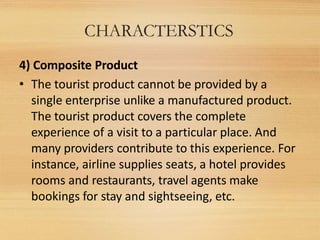 CHARACTERSTICS
4) Composite Product
• The tourist product cannot be provided by a
single enterprise unlike a manufactured ...
