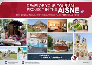 The Aisne Tourism Agency operates
for the Aisne Department
The Aisne Tourism Agency has been awarded the
ISO 9001 certificate for its quality management system
DEVELOP YOUR TOURISM
PROJECT IN THE
GITES & HOLIDAY RENTALS, GUEST HOUSES, UNUSUAL PLACES TO STAY, SMALL HOTELS
September 2015 - 1/4
A    
tél. : +33 (0)3 23 27 76 76
 