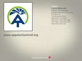 Contact:  Laura BellevilleDirector of ConservationAppalachian Trail ConservancyP.O. Box 174110 Southpark DriveBlacksburg, VA 24063Direct line: (540) 953-3564ATC Office: (540) 953-3571Cell: (540) 449-1138www.appalachiantrail.org