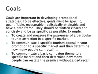 Goals are important in developing promotional
strategies. To be effective, goals must be specific,
quantifiable, measurable, realistically attainable and
have a time frame. They should be written clearly and
concisely and be as specific as possible. Example:
a.
To create and measure the awareness of a particular
tourist attraction in a specific market.
b.
To communicate a specific tourism appeal in your
promotion to a specific market and then determine
how many people can recall it.
c.
To communicate a basic campaign theme to a
specific market and then determine how many
people can restate the premise without aided recall.

 